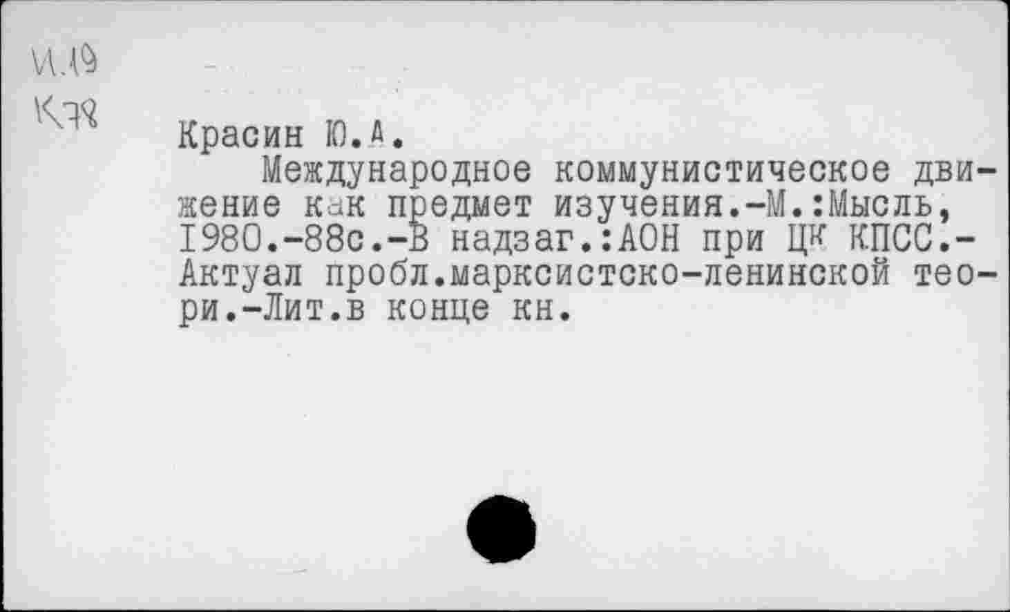 ﻿\л.$
Красин К). А.
Международное коммунистическое движение как предмет изучения.-М.:Мысль, 1980.-88с.-В надзаг.:АОН при ЦК КПСС.-Актуал пробл.марксистско-ленинской тео-ри.-Лит.в конце кн.